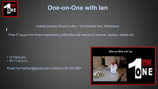 One-on-One with Ian
Free IT support for those experiencing difficulties with electronic devices: laptops; tablets etc.
• 12 February
• 10-11:30 a.m.
Email:1on1withian@gmail.com or phone 226 228 5287
Indwell (Harvey Woods Lofts) • 18 Vansittart Ave, Woodstock
 