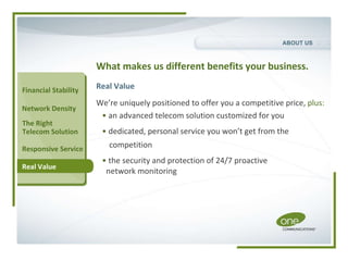 What makes us different benefits your business. Real Value We’re uniquely positioned to offer you a competitive price,  plus: •   an advanced telecom solution customized for you •   dedicated, personal service you won’t get from the competition •   the security and protection of 24/7 proactive  network monitoring The Right  Telecom Solution Real Value Financial Stability Network Density Responsive Service ABOUT US 