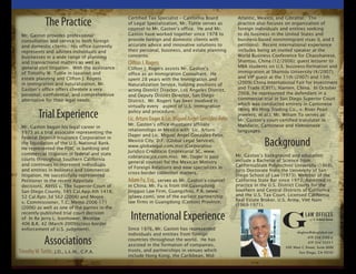 The Practice                        Certified Tax Specialist – California Board
                                                 of Legal Specialization, Mr. Tuttle serves as
                                                 counsel to Mr. Gaston’s office. He and Mr.
                                                                                                         Atlantic, Mexico, and Gibraltar. The
                                                                                                         practice also focuses on organization of
                                                                                                         foreign individuals and entities seeking
 Mr. Gaston provides professional                Gaston have worked together since 1978 to               to do business in the United States and
 consultation and service to both foreign        provide foreign and domestic clients with               business-based nonimmigrant visas (L and E
 and domestic clients. His office currently      accurate advice and innovative solutions to             petitions). Recent international experience
 represents and advises individuals and          their personal, business, and estate planning           includes being an invited speaker at the
 businesses in a wide range of planning          concerns.                                               World Business Conference for Chaoshanese,
 and transactional matters as well as            Clifton J. Rogers                                       Shantou, China (12/2006); guest lecturer to
 general civil litigation. With the assistance   Clifton J. Rogers assists Mr. Gaston’s                  MBA students on U.S. business formation and
 of Timothy W. Tuttle in taxation and            office as an Immigration Consultant. He                 immigration at Shantou University (4/2007);
 estate planning and Clifton J. Rogers           spent 28 years with the Immigration and                 and VIP guest at the 11th (2007) and 13th
 in immigration and naturalization, Mr.          Naturalization Service, holding positions of            (2009) China International Fair for Investment
 Gaston’s office offers clientele a very         acting District Director, Los Angeles District,         and Trade (CIFIT), Xiamen, China. In October
 personal, confidential, and comprehensive       and Deputy District Director, San Diego                 2008, he represented the defendant in a
 alternative for their legal needs.              District. Mr. Rogers has been involved in               commercial trial in San Diego Superior Court
                                                 virtually every aspect of U.S. immigration              which was conducted entirely in Cantonese

          Trial Experience                       policy and procedure.                                   (Wing Wo Hing Trading Co., v. River Pearl
                                                                                                         Jewelers, et al.). Mr. Wiliam To serves as
                                                 Lic. Arturo Dager & Lic. Miguel Angel Gonzalez-Felix    Mr. Gaston’s court-certified translator in
                                                 Mr. Gaston’s office maintains affiliate                 Mandarin, Cantonese and Vietnamese
 Mr. Gaston began his legal career in
                                                 relationships in Mexico with Lic. Arturo                languages.
 1973 as a trial associate representing the
                                                 Dager and Lic. Miguel Angel Gonzalez-Felix,

                                                                                                                     Background
 Federal Deposit Insurance Corporation in
                                                 Mexico City, D.F. (Global Legal Services,
 the liquidation of the U.S. National Bank.
                                                 www.globalegal.com.mx) (Corporativo
 He represented the FDIC in banking and
                                                 Juridico Crediticio Empresarial SC, www.
 commercial litigation in federal and state                                                             Mr. Gaston’s background and education
                                                 cobranzacjce.com.mx). Mr. Dager is past
 courts throughout Southern California                                                                  include a Bachelor of Science from
                                                 general counsel for the Mexican Ministry
 and continues to represent individuals                                                                 CaliforniaState Polytechnic University (1968).
                                                 of Foreign Relations and now specializes in
 and entities in business and commercial                                                                Juris Doctorate from the University of San
                                                 cross-border collection matters.
 litigation. He successfully represented                                                                Diego School of Law (1973). Member of the
 Petitioner in the recent Appellate              Adam Fu, Esq., serves as Mr. Gaston’s counsel          California State Bar since 1973. Admitted to
 decisions, AIHSS v. The Superior Court of       in China. Mr. Fu is from the Guangdong                 practice in the U.S. District Courts for the
 San Diego County, 145 Cal.App.4th 1418;         Jingguo Law Firm, Guangzhou, P.R. (www.                Southern and Central Districts of California
 52 Cal.Rptr.3d 562 (2006) and Moore             jglawy.com), one of the earliest partnership           and the U.S. Tax Court. Licensed California
                                                 law firms in Guangdong (Canton) Province.              Real Estate Broker. U.S. Army, Viet Nam
 v. Commissioner, T.C. Memo 2006-171
                                                                                                        (1969-1971).
 (2006) as well as one of the parties in the
 recently-published trial court decision
 of In Re Jerry L. Icenhower, Westlaw
 406 B.R. 42 (March 2009)(cross-border
                                                  International Experience
 enforcement of U.S. judgment).                  Since 1976, Mr. Gaston has represented
                                                 individuals and entities from foreign
             Associations                        countries throughout the world. He has
                                                 assisted in the formation of companies,
Timothy W. Tuttle, J.D., L.L.M., C.P.A.          trusts, and partnerships in venues which
                                                 include Hong Kong, the Caribbean, Mid-
 