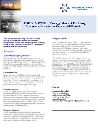 Fixed Rates Variable Rates      EMEX POWER – Energy Market Exchange Save up to 25% or more on Commercial Electricity Live Quotes Company Profile  Since its inception in 2007, EMEX LLC has operated as an online electricity clearinghouse for small and large businesses alike. The EMEX platform enables commercial and industrial customers to compare prices, receive in-depth analysis, and order executable contracts from up to 15 competing National Retail Electricity Suppliers.  The EMEX platform serves as a unique business resource that creates unsurpassed transparency while allowing our customers to better manage and control their electricity costs. EMEX provides fixed and variable rates to all business types, from small commercial to large industrial, as well as analysis of current and historical market trends. Our fully automated online platform simplifies the process for our customers and provides the ability to easily switch to a lower-cost energy provider.  Contact Mary Lou Kweselait Energy Consultant 908-684-0838 off/fax 908-763-0422  direct  marlu@nac.net www.B2BSaveEnergyNow.EmexPower.com EMEX is the first and only real-time, online system that gives businesses the power to compare and switch electricity suppliers – saving up to 30% on commercial electricity.  There’s no cost to find your lowest rate Our Services  Instant Online Pricing Features  All businesses have the ability to instantly view and execute offers for commercial electricity services in real time. By entering their zip code, or by registering through the website, customers have access to real time offers available through our approved National Retail Electricity Suppliers.  Custom Quoting  Larger users have the ability to receive customized electricity rate offers for their business from our network of competing suppliers. These suppliers will obtain your company’s historical electricity usage information, at no cost or obligation to you, and custom tailor a price and product to maximize your company’s savings. Custom Analysis  EMEX’s in-depth analysis gives customers full transparency of all their offers, enabling them to make an educated decision on their electricity account and determine which supplier will offer them the most savings and financial security. By translating all offers – including those of competing incumbent suppliers – into a format which provides apples-to-apples comparisons, all options are shown on a level playing field.  Customer Support  EMEX provides continual support to its customers before, during, and after the enrollment process. EMEX is committed to each of its clients throughout the duration of their contract and provides an expert level knowledge that ensures customer satisfaction and loyalty. 