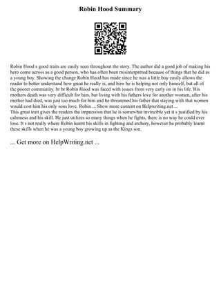Robin Hood Summary
Robin Hood s good traits are easily seen throughout the story. The author did a good job of making his
hero come across as a good person, who has often been misinterpreted because of things that he did as
a young boy. Showing the change Robin Hood has made since he was a little boy easily allows the
reader to better understand how great he really is, and how he is helping not only himself, but all of
the poorer community. br br Robin Hood was faced with issues from very early on in his life. His
mothers death was very difficult for him, but living with his fathers love for another women, after his
mother had died, was just too much for him and he threatened his father that staying with that women
would cost him his only sons love. Robin ... Show more content on Helpwriting.net ...
This great trait gives the readers the impression that he is somewhat invincible yet it s justified by his
calmness and his skill. He just utilizes so many things when he fights, there is no way he could ever
lose. It s not really where Robin learnt his skills in fighting and archery, however he probably learnt
these skills when he was a young boy growing up as the Kings son.
... Get more on HelpWriting.net ...
 
