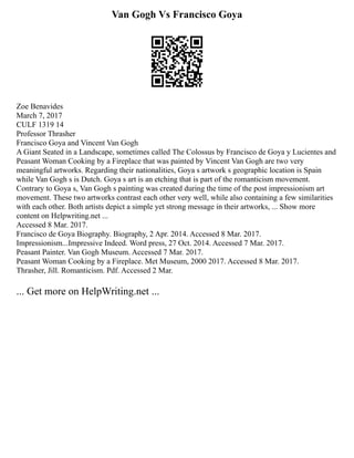 Van Gogh Vs Francisco Goya
Zoe Benavides
March 7, 2017
CULF 1319 14
Professor Thrasher
Francisco Goya and Vincent Van Gogh
A Giant Seated in a Landscape, sometimes called The Colossus by Francisco de Goya y Lucientes and
Peasant Woman Cooking by a Fireplace that was painted by Vincent Van Gogh are two very
meaningful artworks. Regarding their nationalities, Goya s artwork s geographic location is Spain
while Van Gogh s is Dutch. Goya s art is an etching that is part of the romanticism movement.
Contrary to Goya s, Van Gogh s painting was created during the time of the post impressionism art
movement. These two artworks contrast each other very well, while also containing a few similarities
with each other. Both artists depict a simple yet strong message in their artworks, ... Show more
content on Helpwriting.net ...
Accessed 8 Mar. 2017.
Francisco de Goya Biography. Biography, 2 Apr. 2014. Accessed 8 Mar. 2017.
Impressionism...Impressive Indeed. Word press, 27 Oct. 2014. Accessed 7 Mar. 2017.
Peasant Painter. Van Gogh Museum. Accessed 7 Mar. 2017.
Peasant Woman Cooking by a Fireplace. Met Museum, 2000 2017. Accessed 8 Mar. 2017.
Thrasher, Jill. Romanticism. Pdf. Accessed 2 Mar.
... Get more on HelpWriting.net ...
 