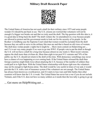 Military Draft Research Paper
The United States of America has not used a draft for their military since 1973 and some people
wonder if it should be put back in use. The U.S. citizens are worried that volunteers will not be
enough if a bigger war breaks out and that we truly need the draft. The big question with this idea is, it
it a good idea to bring back the draft? The draft violates the 1st amendment in a way because people
are allowed to protest and the government needs to look out for the security of its people. In the
Rostker vs Goldberg case the Supreme Court ruled that women would be excluded from the draft
because they are unfit to serve in the military like men are and that is based on old views of women.
The draft does violate people s rights but it might be ... Show more content on Helpwriting.net ...
and 1% is not very many people if we were to go into WW3. If people vote to put the draft in though
the U.S. will not have a draft for a long time because almost no one wants it. Most recent veterans
oppose the draft more than civilians do, More than eight in ten post 9/11 veterans and 74% of the
public say the U.S. should not return to the draft at this time. With democracy somethings may never
have a chance of ever happening or ever coming back. If the United States reissued the draft then
foreign countries might think twice about attacking the U.S. because of the number of soldiers they
could pull in to fight them. With the United States relationship with Korea right now the volunteers
may not be enough to fight Korea alone. The draft would be very useful in times of war and, it would
provide the U.S. with a sort of insurance system if the volunteers are not enough. The United States
has always been known as a world power, and if it starts to lose wars and little battles then other
countries will know that the U.S. is weak. The United States has never lost a war if you do not include
Vietnam, and if the U.S. does not have as many soldiers as it needs then the loss tally is going to go up
... Get more on HelpWriting.net ...
 