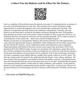 A Short Note On Diabetes And Its Effect On The Patient...
Gout is a condition of the joint that causes the patient severe pain. It is characterized by an increase of
uric acid in the blood that lasts for some time. This elevation of uric acid in the blood is called
hyperuricemia. In normal development, uric acid is chemical that is produced in the body. This
chemical is created when the body breaks down substances called purines. Normally, uric acid
dissolves in the blood and is excreted by the kidneys and passes through the urine. If the patient s
body produces an excess of uric acid or doesn t remove enough if it, they can get sick. However, not
all patients that have elevated uric acid levels will develop gout (Edwards, 2013). Under excretion or
over production of uric acid by the ... Show more content on Helpwriting.net ...
Patients can also have an increased risk related to other diseases that they have like hypertension,
some renal and cardiovascular diseases, and diabetes. Some medications can also affect a gouty flare
ups like Vitamin B3, diuretics, niacin, medications used to treat tuberculosis, and cyclosporine.
Surgical procedures and trauma to the joints can also cause a gouty flare up (Finney, 2014). Gout
presents itself in four different stages. In stage one, the patient will experiences a gouty flare up but
then will have symptoms free periods of time even though the uric acid levels in the blood continue to
be elevated. Some patients can also present with no symptoms at all. In the second stage, the patient
will start to experience acute arthritis that has a sudden onset usually within six to twelve hours. The
flare ups of gout tend to be located in the small joints like the fingers, wrists, elbows, and knees. The
most common flare up symptoms can usually be found in the patient s great toe. If the patient doesn t
treat seek treatment the flare ups can last anywhere from seven to ten days. Symptoms that the patient
can experience besides painful, swollen joints are chills, headaches, and weakness. At this point the
patient can still experience symptom free periods and this is stage three, or interval gout. However if
the gout continues to be left untreated, the time in between will be decreased. The body will also start
to
... Get more on HelpWriting.net ...
 