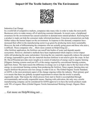 Impact Of The Textile Industry On The Environment
Industries Can Change
In a world full of competitive markets, companies take many risks in order to make the most profit.
Businesses strive to make money off of satisfying customer demands. In recent years, a heightened
awareness for the environment has caused customers to demand more natural products. Knowing how
a product is made can help the consumer make informed purchases. Conscious consumerism can help
further reduce the human impact on the environment. In response to this demand, companies have
increased their effort in the manufacturing sector to go green by producing items more sustainably.
However, the task of differentiating the companies who are actually going green and those who aren t,
is difficult. Those companies who ... Show more content on Helpwriting.net ...
After fertilizer application, the fertilizer can runoff into bodies of water and degrade aquatic
ecosystems. However, alternative methods have been implemented which impose a lower impact
while still producing the same end product. Growing the raw materials organically reduces the amount
of energy expounded to grow the raw materials because fertilizer is not used to grow the crops. In fact
Dr. David Pimental provides more insight as to extent of reduction of energy used in organic farming
[O]rganic farming systems used just 63% of the energy required by conventional farming systems,
(qtd from Anne). The main reason the difference in energy use is so high is due to the fact most of the
energy in conventional farming coming from producing the fertilizer. Since organic farming does not
require fertilizer the process uses less energy in order to do so. The Global Organic Textile Standard,
or GOTS, is the most prominent aspect of the change ongoing within the industry. Their primary goal
is to ensure that there are globally accepted requirement to ensure that the textile is actually
organically made. That means the whole process from start to finish is accomplished through
environmentally and socially responsible means. Starting with cultivation, the only way a textile
manufacturing company can be considered for GOTS approval is to have the textile products made
with 70% of organic fibers (Global Organic Textile International Working Group). Organic fibers
mean
... Get more on HelpWriting.net ...
 