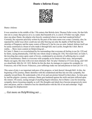 Dante s Inferno Essay
Dante s Inferno
It was sometime in the middle of the 17th century that British cleric Thomas Fuller wrote, He that falls
into sin is a man; that grieves at it, is a saint; that boasteth of it, is a devil. If Fuller was right, where
does one place Dante, the pilgrim who bravely wandered where no man had wandered before?
Certainly, the sojourner precisely written by the poet of the same name was a man. Certainly, also, he
repented his sinful ways (how could one not after braving not only the depths of Hell but later the
stretches of Purgatory and the many waters of Heaven?), but he was no saint. Indeed, Inferno itself can
be easily construed as a boast of sorts made it through hell, met Lucifer, bought the t shirt. But in
reality, ... Show more content on Helpwriting.net ...
In Canto 3, Dante is so overwhelmed by his surroundings that overcame all feeling in me [ln 135] and
he faints, saying dramatically, I fell like one whom sleep is taking [ln 136]. Not much later, in Canto 5,
the traveling duo comes upon a pair of lovers, condemned to an eternity of suffering due to a small
case of incontinence. Dante is overcome with sympathy as he listens to their story, and promptly
blacks out again, this time with even more dramatic flair: for pity I fainted as if I were dying, and I fell
as a dead body falls [ln 141 142]. Before he hits the dust, he manages to express his sympathy to
Francesca, one of the lovers: Francesca, your sufferings make me sad and piteous to tears [ln 116 117].
This sense of pity is an important indicator of his progress, or lack thereof, through Hell. At this, the
beginning of his journey, Dante identifies with the condemned and thus has not only sympathy, but
empathy toward them. He understands a life of sin and can picture himself in their place. As time goes
by and the pilgrim s journey continues, Dante gets hardened against the strife and pain inflicted upon
the sinners. Of course, seeing enough of anything begets tolerance, but in Dante s case his lessening
sympathy shows lessening empathy as well. His thoughts and ideals have become progressively more
pure and pious, and he s started to lose his identification with the life of sin and contempt. Virgil
encourages his displacement
... Get more on HelpWriting.net ...
 