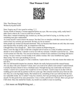 That Woman Cried
Title: That Woman Cried
Written by KyuSe7en501
Note: Forgive me if I ain t good in writing. T_T
Twenty fourth of January a woman appeared before my eyes. She was crying, really, really hard. I
didn t know what to do, I was at a total loss of words.
Since then, I started wondering why women cry; are they just fond of crying, or, do they cry for
something men don t understand?
As a man myself I want to know the answer. Not that I love to interfere with their sorrows but I just
want to have my curiosity get answered. Do they cry for no reason?
Some people say women are beyond emotional. They cry because their hearts are soft, they also waste
tears because they are partly weak, in comparison with men.
I thought those were enough for ... Show more content on Helpwriting.net ...
Once I cross the edge of safe I d fall into a tangled web of sorrow or a state of endless conscience. I
should ve never asked her. I should ve never run with my curiosity. I should ve just let her cry... alone.
A real woman isn t like this. You can never become a woman if one continues to do things she knows
wrong. I m not a woman. I m not worthy to be called a woman. Her voice trembled once again.
Stop crying. You won t get anything if you cry.
Crying makes me strong again. It s like a medicine. A pain reliever. It s the only means that makes me
feel alive.
She was still beautiful despite her situation. Maybe she really had possessed this natural beauty.
Are you okay with your situation? I mean, don t you want to be called a real woman? I asked instead.
I actually has had a dream to have a husband cause I thought having one could make me become a
woman. I used to love a person who would love to love me back. I used to step on an altar with my
wedding gown and with my partner in life two years ago. But someone took him away from me and
now they are a one big happy family. She looked at me, something in her eyes told me that she was
too vulnerable inside. Isn t it unfair? I may be a mistress, but I am just doing my part for the good of
myself. For the good of my once possession. I was a victim, and till now I still am. Don t you get me?
I fell silent. Once she started her tirades, my mouth was unable to react on anything.
... Get more on HelpWriting.net ...
 