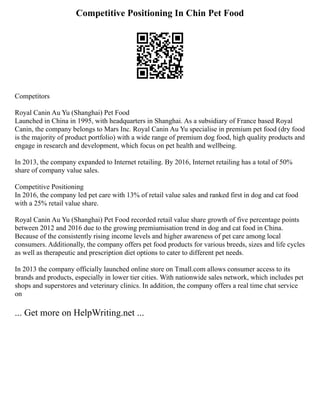 Competitive Positioning In Chin Pet Food
Competitors
Royal Canin Au Yu (Shanghai) Pet Food
Launched in China in 1995, with headquarters in Shanghai. As a subsidiary of France based Royal
Canin, the company belongs to Mars Inc. Royal Canin Au Yu specialise in premium pet food (dry food
is the majority of product portfolio) with a wide range of premium dog food, high quality products and
engage in research and development, which focus on pet health and wellbeing.
In 2013, the company expanded to Internet retailing. By 2016, Internet retailing has a total of 50%
share of company value sales.
Competitive Positioning
In 2016, the company led pet care with 13% of retail value sales and ranked first in dog and cat food
with a 25% retail value share.
Royal Canin Au Yu (Shanghai) Pet Food recorded retail value share growth of five percentage points
between 2012 and 2016 due to the growing premiumisation trend in dog and cat food in China.
Because of the consistently rising income levels and higher awareness of pet care among local
consumers. Additionally, the company offers pet food products for various breeds, sizes and life cycles
as well as therapeutic and prescription diet options to cater to different pet needs.
In 2013 the company officially launched online store on Tmall.com allows consumer access to its
brands and products, especially in lower tier cities. With nationwide sales network, which includes pet
shops and superstores and veterinary clinics. In addition, the company offers a real time chat service
on
... Get more on HelpWriting.net ...
 