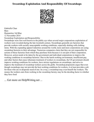 Sweatshop Exploitation And Responsibility Of Sweatshops
Gabrielle Chan
Bass
Humanities 3rd Blue
12 November 2014
Sweatshop Exploitation and Responsibility
Sweatshops were first well known to the public eye when several major corporations exploitation of
workers were revealed during the late twentieth century. Sweatshops generally are factories that
provide workers with socially unacceptable working conditions, especially dealing with clothing
items. With the expanding apparel industries around the world, more and more corporations are using
sweatshop factories to their advantage. Numerous companies claim that they are not responsible for
actions of those factories from which they purchase from because it is not part of their corporation.
However, action needs to be taken by the government and individual corporations to improve the
working conditions in sweatshop factories. Due to the harsh working environment, insufficient pay,
and other factors that cause inhumane treatment of workers in sweatshops, the US government should
improve working conditions for workers, have stricter regulations on sweatshops, and strive to
improve the treatment of sweatshop workers across the globe. Sweatshop proponents argue that even
though sweatshops may not provide the best working conditions for workers, it at least provides a job
for those who are in desperate need of one. In a way, a sweatshop may even benefit the workers. The
money the workers earn from working in the sweatshop factory may be the deciding factor in whether
they have food
... Get more on HelpWriting.net ...
 
