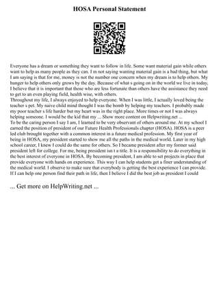 HOSA Personal Statement
Everyone has a dream or something they want to follow in life. Some want material gain while others
want to help as many people as they can. I m not saying wanting material gain is a bad thing, but what
I am saying is that for me, money is not the number one concern when my dream is to help others. My
hunger to help others only grows by the day. Because of what s going on in the world we live in today,
I believe that it is important that those who are less fortunate than others have the assistance they need
to get to an even playing field, health wise, with others.
Throughout my life, I always enjoyed to help everyone. When I was little, I actually loved being the
teacher s pet. My naive child mind thought I was the bomb by helping my teachers. I probably made
my poor teacher s life harder but my heart was in the right place. More times or not I was always
helping someone. I would be the kid that my ... Show more content on Helpwriting.net ...
To be the caring person I say I am, I learned to be very observant of others around me. At my school I
earned the position of president of our Future Health Professionals chapter (HOSA). HOSA is a peer
led club brought together with a common interest in a future medical profession. My first year of
being in HOSA, my president started to show me all the paths in the medical world. Later in my high
school career, I knew I could do the same for others. So I became president after my former said
president left for college. For me, being president isn t a title. It is a responsibility to do everything in
the best interest of everyone in HOSA. By becoming president, I am able to set projects in place that
provide everyone with hands on experience. This way I can help students get a finer understanding of
the medical world. I observe to make sure that everybody is getting the best experience I can provide.
If I can help one person find their path in life, then I believe I did the best job as president I could
... Get more on HelpWriting.net ...
 
