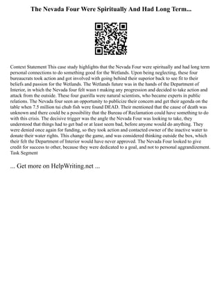 The Nevada Four Were Spiritually And Had Long Term...
Context Statement This case study highlights that the Nevada Four were spiritually and had long term
personal connections to do something good for the Wetlands. Upon being neglecting, these four
bureaucrats took action and got involved with going behind their superior back to see fit to their
beliefs and passion for the Wetlands. The Wetlands future was in the hands of the Department of
Interior, in which the Nevada four felt wasn t making any progression and decided to take action and
attack from the outside. These four guerilla were natural scientists, who became experts in public
relations. The Nevada four seen an opportunity to publicize their concern and get their agenda on the
table when 7.5 million tui chub fish were found DEAD. Their mentioned that the cause of death was
unknown and there could be a possibility that the Bureau of Reclamation could have something to do
with this crisis. The decisive trigger was the angle the Nevada Four was looking to take, they
understood that things had to get bad or at least seem bad, before anyone would do anything. They
were denied once again for funding, so they took action and contacted owner of the inactive water to
donate their water rights. This change the game, and was considered thinking outside the box, which
their felt the Department of Interior would have never approved. The Nevada Four looked to give
credit for success to other, because they were dedicated to a goal, and not to personal aggrandizement.
Task Segment
... Get more on HelpWriting.net ...
 