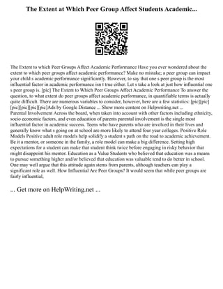 The Extent at Which Peer Group Affect Students Academic...
The Extent to which Peer Groups Affect Academic Performance Have you ever wondered about the
extent to which peer groups affect academic performance? Make no mistake; a peer group can impact
your child s academic performance significantly. However, to say that one s peer group is the most
influential factor in academic performance isn t true either. Let s take a look at just how influential one
s peer group is. [pic] The Extent to Which Peer Groups Affect Academic Performance To answer the
question, to what extent do peer groups affect academic performance, in quantifiable terms is actually
quite difficult. There are numerous variables to consider, however, here are a few statistics: [pic][pic]
[pic][pic][pic][pic]Ads by Google Distance ... Show more content on Helpwriting.net ...
Parental Involvement Across the board, when taken into account with other factors including ethnicity,
socio economic factors, and even education of parents parental involvement is the single most
influential factor in academic success. Teens who have parents who are involved in their lives and
generally know what s going on at school are more likely to attend four year colleges. Positive Role
Models Positive adult role models help solidify a student s path on the road to academic achievement.
Be it a mentor, or someone in the family, a role model can make a big difference. Setting high
expectations for a student can make that student think twice before engaging in risky behavior that
might disappoint his mentor. Education as a Value Students who believed that education was a means
to pursue something higher and/or believed that education was valuable tend to do better in school.
One may well argue that this attitude again stems from parents, although teachers can play a
significant role as well. How Influential Are Peer Groups? It would seem that while peer groups are
fairly influential,
... Get more on HelpWriting.net ...
 