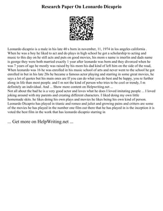 Research Paper On Leonardo Dicaprio
Leonardo dicaprio is a male in his late 40 s born in november, 11, 1974 in los angeles california .
When he was a boy he liked to act and do plays in high school he got a scholarship to acting and
music to this day on he still acts and puts on good movies, his mom s name is imerlin and dads name
is george they were both married exactly 1 year after leonardo was born and they divorced when he
was 7 years of age he mostly was raised by his mom his dad kind of left him on the side of the road,
When leonardo was 16 he was enrolled in his music school of arts and never went to the school he got
enrolled in but in his late 20s he became a famous actor playing and starring in some great movies, he
says a lot of quotes but his main ones are If you can do what you do best and be happy, you re further
along in life than most people. and I m not the kind of person who tries to be cool or trendy, I m
definitely an individual. And ... Show more content on Helpwriting.net ...
Not all about the bad he is a very good actor and loves what he does I loved imitating people ... I loved
joking around with my parents and creating different characters. I liked doing my own little
homemade skits. he likes doing his own plays and movies he likes being his own kind of person.
Leonardo Dicaprio has played in titanic and romeo and juliet and growing pains and critters are some
of the movies he has played in the number one film out there that he has played in is the inception it is
voted the best film in the work that has leonardo dicaprio starring in
... Get more on HelpWriting.net ...
 