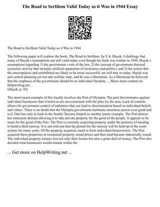 The Road to Serfdom Valid Today as it Was in 1944 Essay
The Road to Serfdom Valid Today as it Was in 1944
The following paper will explore the book, The Road to Serfdom, by F.A. Hayek. I challenge that
many of Hayek s assumptions are still valid today even though his book was written in 1944. Hayek s
assumptions regarding 1) the government s rule of the law, 2) the concept of government directed
economic activity that includes artificial separation of economics and politics, and 3) the notion that
the unscrupulous and uninhibited are likely to be more successful, are still true in today. Hayek was
anti central planning yet not anti welfare state, and he was a libertarian. As a libertarian he believed
that the emphasis of the government should be on individual freedom. ... Show more content on
Helpwriting.net ...
(Hayek, p. 92)
The most recent example of this locally involves the Port of Olympia. The port discriminates against
individual businesses that it believes are not consistent with the plan for the area. Lack of controls
allows for government control of industries that can lead to discrimination based on individual beliefs
and values. There is no doubt that the Olympia government maintains enormous power over good and
evil. One has only to look to the Seattle Tacoma Airport as another prime example. The Port district
has imminent domain allowing it to take private property for the good of the people. It appears to be
more for the good of the Port. The Port is currently acquiring property under the pretense of needing
to build a third runway. It is not relevant that the permit for the runway will be held up in the court
system for many years. Of the property acquired, much is from individual homeowners. The Port
acquired these properties at residential property zoned prices and then land became industrially zoned.
The individual property owners lost not only their homes but also a great deal of money. The Port also
decided what businesses would remain within the
... Get more on HelpWriting.net ...
 