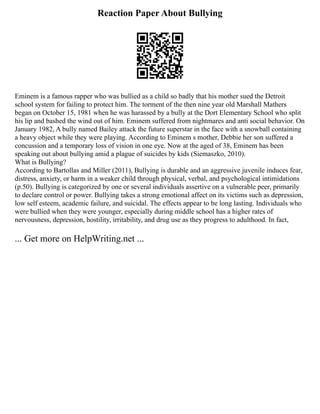 Reaction Paper About Bullying
Eminem is a famous rapper who was bullied as a child so badly that his mother sued the Detroit
school system for failing to protect him. The torment of the then nine year old Marshall Mathers
began on October 15, 1981 when he was harassed by a bully at the Dort Elementary School who split
his lip and bashed the wind out of him. Eminem suffered from nightmares and anti social behavior. On
January 1982, A bully named Bailey attack the future superstar in the face with a snowball containing
a heavy object while they were playing. According to Eminem s mother, Debbie her son suffered a
concussion and a temporary loss of vision in one eye. Now at the aged of 38, Eminem has been
speaking out about bullying amid a plague of suicides by kids (Siemaszko, 2010).
What is Bullying?
According to Bartollas and Miller (2011), Bullying is durable and an aggressive juvenile induces fear,
distress, anxiety, or harm in a weaker child through physical, verbal, and psychological intimidations
(p.50). Bullying is categorized by one or several individuals assertive on a vulnerable peer, primarily
to declare control or power. Bullying takes a strong emotional affect on its victims such as depression,
low self esteem, academic failure, and suicidal. The effects appear to be long lasting. Individuals who
were bullied when they were younger, especially during middle school has a higher rates of
nervousness, depression, hostility, irritability, and drug use as they progress to adulthood. In fact,
... Get more on HelpWriting.net ...
 