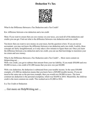 Deduction Vs Tax
What Is the Difference Between a Tax Deduction and a Tax Credit?
Kw: difference between a tax deduction and a tax credit
Meta: If you want to ensure that you save money on your taxes, you need all of the deductions and
credits you can get. Find out what is the difference between a tax deduction and a tax credit.
You know that you want to save money on your taxes, but the question is how. If you are not an
accountant, you may not know the difference between a tax deduction and a tax credit. Luckily, these
concepts are fairly straightforward, so it only takes a few minutes to figure them out. Once you learn
the difference between a tax deduction and a tax credit, you can use that knowledge to maximize your
tax return and save money.
What Is the Difference Between a Tax Deduction and a Tax Credit? ... Show more content on
Helpwriting.net ...
With a tax credit, you get to subtract that amount from your tax liability. If you made $50,000 and owe
$5,000 in taxes, a tax credit of $1,000 means that you now owe just $4,000.
With a tax deduction, the deduction is subtracted from your taxable income. In the same $50,000
example, a $1,000 tax deduction means that you know have a $49,000 taxable income. If you are
taxed at the same rate as the previous example, then you would owe $4,900 in taxes. The most
common tax deduction is the personal exemption, which was $4,050 in 2016. Meanwhile, the child tax
credit is the most common tax credit. This worked out to $1,000 in 2016.
Is a Tax Credit or Deduction
... Get more on HelpWriting.net ...
 