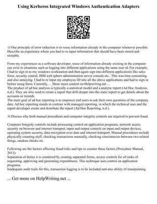 Using Kerberos Integrated Windows Authentication Adapters
1) One principle of error reduction is to reuse information already in the computer whenever possible.
Describe an experience where you had to re input information that should have been stored and
reusable.
From my experiences as a software developer, reuse of information already existing in the computer
can exist in situations such as logging into different applications using the same user id. For example,
I had to sign in to my windows workstation and then again sign into different applications like sales
force, security central, IBM web sphere administration server console etc.. This was time consuming
and also annoying. I had to re input my employee ID into all the above applications and had to sign in
before using them. Currently, ... Show more content on Helpwriting.net ...
The product of ad hoc analysis is typically a statistical model and a analytic report (Ad Hoc Analysis,
n.d.). They are also used to create a report that drill deeper into the static report to get details about the
accounts or records.
The main goal of ad hoc reporting is to empower end users to ask their own questions of the company
data. Ad hoc reporting stands in contrast with managed reporting, in which the technical user and the
report developer create and distribute the report (Ad Hoc Reporting, n.d.).
3) Discuss why both manual procedures and computer integrity controls are required to prevent fraud.
Computer Integrity controls include processing control on application programs, network access
security on browser and internet transport, input and output controls on input and output devices,
operating system security, data encryption over data and internet transport. Manual procedures include
physically counting stuff, checking transactions manually, checking consistencies between two related
things, random checks etc.
Following are the factors affecting fraud risks and tips to counter these factors (Procedure Manual,
2013):
Separation of duties it is countered by creating separated forms, access controls for all tasks of
requesting, approving and generating expenditures. This technique uses control on application
programs.
Inadequate audit trails for this, transaction logging is to be included and also ability of manipulating
... Get more on HelpWriting.net ...
 