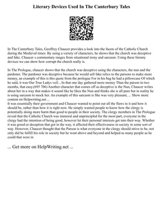 Literary Devices Used In The Canterbury Tales
In The Canterbury Tales, Geoffrey Chaucer provides a look into the facets of the Catholic Church
during the Medieval times. By using a variety of characters, he shows that the church was deceptive
and fake. Chaucer s commentary ranges from situational irony and sarcasm. Using these literary
devices we can show how corrupt the church really is.
In The Prologue, chaucer shows that the church was deceptive using the characters, the nun and the
pardoner. The pardoner was deceptive because he would sell fake relics to the parsons to make more
money, an example of this is this quote from the prologue For in his bag he had a pillowcase Of which
he said, it was Our True Ladys veil:...In that one day gathered more money Than the parson in two
months, that easy.(695 706) Another character that comes off as deceptive is the Nun, Chaucer writes
about her in a way that makes it sound like he likes the Nun and thinks she is all pure but in reality he
is using sarcasm to mock her. An example of this sarcasm is She was very pleasant, ... Show more
content on Helpwriting.net ...
It was essentially their government and Chaucer wanted to point out all the flaws in it and how it
should be, rather than how it is right now. He simply wanted people to know how the clergy is
potentially doing more harm than good to people in their society. The clergy members in The Prologue
reveal that the Catholic Church was immoral and unprincipled for the most part, everyone in the
clergy had the intention of being good, however let their personal interests get into their way. Whether
it was greed or deception that got in the way, it affected their effectiveness in society in some sort of
way. However, Chaucer thought that the Parson is what everyone in the clergy should strive to be, not
only did he fulfill his role in society but he went above and beyond and helped as many people as he
could that were in
... Get more on HelpWriting.net ...
 