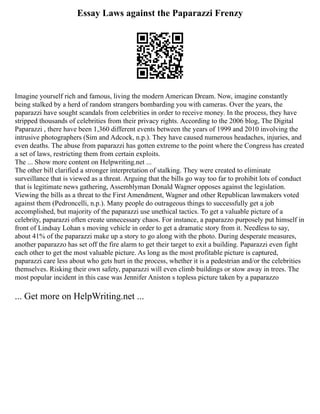 Essay Laws against the Paparazzi Frenzy
Imagine yourself rich and famous, living the modern American Dream. Now, imagine constantly
being stalked by a herd of random strangers bombarding you with cameras. Over the years, the
paparazzi have sought scandals from celebrities in order to receive money. In the process, they have
stripped thousands of celebrities from their privacy rights. According to the 2006 blog, The Digital
Paparazzi , there have been 1,360 different events between the years of 1999 and 2010 involving the
intrusive photographers (Sim and Adcock, n.p.). They have caused numerous headaches, injuries, and
even deaths. The abuse from paparazzi has gotten extreme to the point where the Congress has created
a set of laws, restricting them from certain exploits.
The ... Show more content on Helpwriting.net ...
The other bill clarified a stronger interpretation of stalking. They were created to eliminate
surveillance that is viewed as a threat. Arguing that the bills go way too far to prohibit lots of conduct
that is legitimate news gathering, Assemblyman Donald Wagner opposes against the legislation.
Viewing the bills as a threat to the First Amendment, Wagner and other Republican lawmakers voted
against them (Pedroncelli, n.p.). Many people do outrageous things to successfully get a job
accomplished, but majority of the paparazzi use unethical tactics. To get a valuable picture of a
celebrity, paparazzi often create unnecessary chaos. For instance, a paparazzo purposely put himself in
front of Lindsay Lohan s moving vehicle in order to get a dramatic story from it. Needless to say,
about 41% of the paparazzi make up a story to go along with the photo. During desperate measures,
another paparazzo has set off the fire alarm to get their target to exit a building. Paparazzi even fight
each other to get the most valuable picture. As long as the most profitable picture is captured,
paparazzi care less about who gets hurt in the process, whether it is a pedestrian and/or the celebrities
themselves. Risking their own safety, paparazzi will even climb buildings or stow away in trees. The
most popular incident in this case was Jennifer Aniston s topless picture taken by a paparazzo
... Get more on HelpWriting.net ...
 