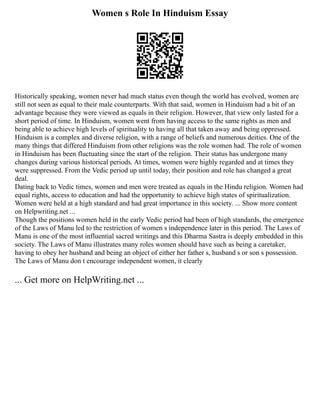 Women s Role In Hinduism Essay
Historically speaking, women never had much status even though the world has evolved, women are
still not seen as equal to their male counterparts. With that said, women in Hinduism had a bit of an
advantage because they were viewed as equals in their religion. However, that view only lasted for a
short period of time. In Hinduism, women went from having access to the same rights as men and
being able to achieve high levels of spirituality to having all that taken away and being oppressed.
Hinduism is a complex and diverse religion, with a range of beliefs and numerous deities. One of the
many things that differed Hinduism from other religions was the role women had. The role of women
in Hinduism has been fluctuating since the start of the religion. Their status has undergone many
changes during various historical periods. At times, women were highly regarded and at times they
were suppressed. From the Vedic period up until today, their position and role has changed a great
deal.
Dating back to Vedic times, women and men were treated as equals in the Hindu religion. Women had
equal rights, access to education and had the opportunity to achieve high states of spiritualization.
Women were held at a high standard and had great importance in this society. ... Show more content
on Helpwriting.net ...
Though the positions women held in the early Vedic period had been of high standards, the emergence
of the Laws of Manu led to the restriction of women s independence later in this period. The Laws of
Manu is one of the most influential sacred writings and this Dharma Sastra is deeply embedded in this
society. The Laws of Manu illustrates many roles women should have such as being a caretaker,
having to obey her husband and being an object of either her father s, husband s or son s possession.
The Laws of Manu don t encourage independent women, it clearly
... Get more on HelpWriting.net ...
 