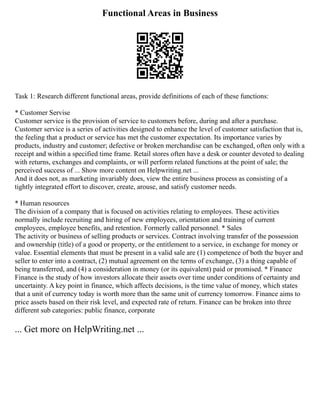 Functional Areas in Business
Task 1: Research different functional areas, provide definitions of each of these functions:
* Customer Servise
Customer service is the provision of service to customers before, during and after a purchase.
Customer service is a series of activities designed to enhance the level of customer satisfaction that is,
the feeling that a product or service has met the customer expectation. Its importance varies by
products, industry and customer; defective or broken merchandise can be exchanged, often only with a
receipt and within a specified time frame. Retail stores often have a desk or counter devoted to dealing
with returns, exchanges and complaints, or will perform related functions at the point of sale; the
perceived success of ... Show more content on Helpwriting.net ...
And it does not, as marketing invariably does, view the entire business process as consisting of a
tightly integrated effort to discover, create, arouse, and satisfy customer needs.
* Human resources
The division of a company that is focused on activities relating to employees. These activities
normally include recruiting and hiring of new employees, orientation and training of current
employees, employee benefits, and retention. Formerly called personnel. * Sales
The activity or business of selling products or services. Contract involving transfer of the possession
and ownership (title) of a good or property, or the entitlement to a service, in exchange for money or
value. Essential elements that must be present in a valid sale are (1) competence of both the buyer and
seller to enter into a contract, (2) mutual agreement on the terms of exchange, (3) a thing capable of
being transferred, and (4) a consideration in money (or its equivalent) paid or promised. * Finance
Finance is the study of how investors allocate their assets over time under conditions of certainty and
uncertainty. A key point in finance, which affects decisions, is the time value of money, which states
that a unit of currency today is worth more than the same unit of currency tomorrow. Finance aims to
price assets based on their risk level, and expected rate of return. Finance can be broken into three
different sub categories: public finance, corporate
... Get more on HelpWriting.net ...
 