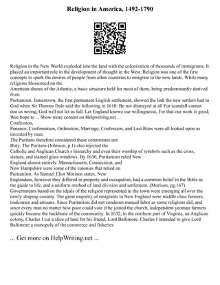 Religion in America, 1492-1790
Religion in the New World exploded into the land with the colonization of thousands of immigrants. It
played an important role in the development of thought in the West. Religion was one of the first
concepts to spark the desires of people from other countries to emigrate to the new lands. While many
religions blossomed on the
American shores of the Atlantic, a basic structure held for most of them, being predominantly derived
from
Puritanism. Jamestown, the first permanent English settlement, showed the link the new settlers had to
God when Sir Thomas Dale said the following in 1610: Be not dismayed at all For scandall cannot
doe us wrong, God will not let us fall. Let England knowe our willingnesse, For that our work is good;
Wee hope to ... Show more content on Helpwriting.net ...
Confession,
Penance, Confirmation, Ordination, Marriage, Confession, and Last Rites were all looked upon as
invented by man.
The Puritans therefore considered these ceremonies not
Holy. The Puritans (Johnson, p.1) also rejected the
Catholic and Anglican Church s hierarchy and even their worship of symbols such as the cross,
statues, and stained glass windows. By 1630, Puritanism ruled New
England almost entirely. Massachusetts, Connecticut, and
New Hampshire were some of the colonies that relied on
Puritanism. As Samuel Eliot Morison states, New
Englanders, however they differed in property and occupation, had a common belief in the Bible as
the guide to life, and a uniform method of land division and settlement, (Morison, pg.167).
Governments based on the ideals of the religion represented in the town were emerging all over the
newly shaping country. The great majority of emigrants to New England were middle class farmers,
tradesmen and artisans. Since Puritanism did not condemn manual labor as some religions did, and
since every man no matter how poor could vote if he joined the church, independent yeoman farmers
quickly became the backbone of the community. In 1632, in the northern part of Virginia, an Anglican
colony, Charles I cut a slice of land for his friend, Lord Baltimore. Charles I intended to give Lord
Baltimore a monopoly of the commerce and fisheries
... Get more on HelpWriting.net ...
 