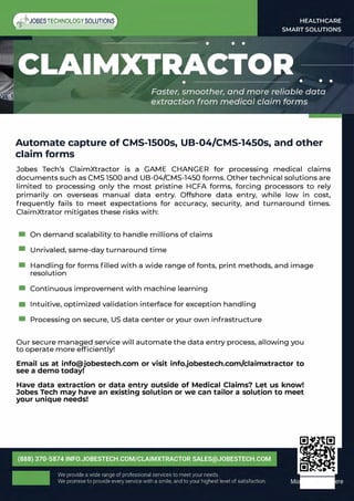 �JOBESTECHNOLOGYSOLUTIONS
Automate capture of CMS-1500s, UB-04/CMS-1450s, and other
claim forms
Jobes Tech's ClaimXtractor is a GAME CHANGER for processing medical claims
documents such as CMS 1500 and UB-04/CMS-1450 forms. Other technical solutions are
limited to processing only the most pristine HCFA forms, forcing processors to rely
primarily on overseas manual data entry. Offshore data entry, while low in cost,
frequently fails to meet expectations for accuracy, security, and turnaround times.
ClaimXtrator mitigates these risks with:
• On demand scalability to handle millions of claims
• Unrivaled, same-day turnaround time
• Handling for forms filled with a wide range of fonts, print methods, and image
resolution
• Continuous improvement with machine learning
• Intuitive, optimized validation interface for exception handling
• Processing on secure, US data center or your own infrastructure
Our secure managed service will automate the data entry process, allowing you
to operate more efficiently!
Email us at info@jobestech.com or visit info.jobestech.com/claimxtractor to
see a demo today!
Have data extraction or data entry outside of Medical Claims? Let us know!
Jobes Tech may have an existing solution or we can tailor a solution to meet
your unique needs!
fll!l ....·
 