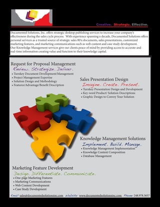Creative. Strategic. Effective.

Documented Solutions, Inc. offers strategic desktop publishing services to increase your company’s
effectiveness during the sales cycle process. With experience spanning a decade, Documented Solutions offers
personal services as a trusted source of strategic sales RFx documents, sales presentations, customized
marketing features, and marketing communications such as web content and case study development.
Our Knowledge Management services give our clients peace of mind by providing access to accurate and
real-time information creating value and function to their knowledge capital.



Request for Proposal Management
 Review. Strategize. Deliver.
 • Turnkey Document Development/Management
 • Project Management Expertise
 • Solution Design and Methodology                    Sales Presentation Design
 • Features/Advantage/Benefit Description              Imagine. Create. Present.
                                                       • Turnkey Presentation Design and Development
                                                       • Key-word Product/ Solution Descriptions
                                                       • Graphic Design to Convey Your Solution




                                                      Knowledge Management Solutions
                                                       Implement. Build. Manage.
                                                       • Knowledge Management Implementation
                                                       • Knowledge Content Composition
                                                       • Database Management


 Marketing Feature Development
 Design. Differentiate. Communicate.
  • One-page Marketing Features
  • Marketing Communications
  • Web Content Development
  • Case Study Development

Email: sales@documentedsolutionsinc.com Website: www.documentedsolutionsinc.com Phone: 248.978.3657
 