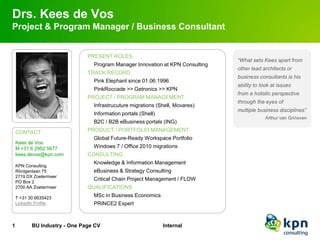 Drs. Kees de Vos
Project & Program Manager / Business Consultant


                               PRESENT ROLES
                                                                                “What sets Kees apart from
                                 Program Manager Innovation at KPN Consulting
                                                                                other lead architects or
                               TRACK RECORD
                                                                                business consultants is his
                                 Pink Elephant since 01.06.1996
                                                                                ability to look at issues
                                 PinkRoccade >> Getronics >> KPN
                                                                                from a holistic perspective
                               PROJECT / PROGRAM MANAGEMENT
                                                                                through the eyes of
                                 Infrastrucuture migrations (Shell, Movares)
                                                                                multiple business disciplines”
                                 Information portals (Shell)
                                                                                            Arthur van Grinsven
                                 B2C / B2B eBusiness portals (ING)
    CONTACT                    PRODUCT / PORTFOLIO MANAGEMENT
                                 Global Future-Ready Workspace Portfolio
    Kees de Vos
    M +31 6 2952 5677            Windows 7 / Office 2010 migrations
    kees.devos@kpn.com         CONSULTING
                                 Knowledge & Information Management
    KPN Consulting
    Röntgenlaan 75               eBusiness & Strategy Consulting
    2719 DX Zoetermeer
    PO Box 2
                                 Critical Chain Project Management / FLOW
    2700 AA Zoetermeer         QUALIFICATIONS
    T +31 30 6635423
                                 MSc in Business Economics
    LinkedIn Profile             PRINCE2 Expert



1          BU Industry - One Page CV                           Internal
 