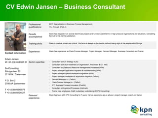 CV Edwin Jansen – Business Consultant

                       Professional       BICT, Specialization in Business Process Management.;
                       qualifications:    ITIL; Prince2; IPMA-D;



                       Results            Edwin has stepped in on several (technical) projects and functions (ad interim) in high pressure organisations and situations, completing
                                          them all to the client’s satisfaction.
                       accomplished


                       Training skills:   Edwin is creative, driven and critical . His focus is always on the results, without losing sight of the people-side of things.



                       Experience:        Edwin has experience as Chain/Process Manager, Project Manager, Demand Manager, Business Consultant and Trainer
Contact information:

Edwin Jansen
M +31 (0)6 463 661 81 Sector expertise:   -   Consultant on ICT Strategy (AJS)
                                          -   Consultant on Future-readiness of Organisation, Processes & ICT (NS)

Bu-Consulting                             -   Consultant on (Telecom) Resource Management Processes (KPN)
                                          -   Project Manager application migration & troubleshooting (KPN)
Röntgenlaan 75
                                          -   Project Manager special workspace migrations (KPN)
2719 DX Zoetermeer
                                          -   Project Manager workspace & application migration (Telfort)
                                          -   Demand Manager a.i. (Telfort)
P.O. Box 2
                                          -   Chain/Process Manager a.i. (Telfort)
2700 AA Zoetermeer
                                          -   ICT- Business Process Innovation (PostNL)
                                          -   Consultant on Logistical Processes (Hallmark)
T +31(0)88-6610079
                                          -   Trainer new employees (Call2, subsidiary undertaking of KPN Consulting)
F +31(0)88-6604527
                       Relevant           Edwin has been with KPN Consulting for 7 years. He has experience as an advisor, project manager, coach and trainer.
                       experience:
 