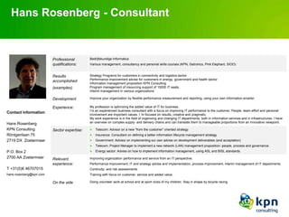 Hans Rosenberg - Consultant


                         Professional        Bedrijfskundige Informatica
                         qualifications:     Various management, consultancy and personal skills courses (KPN, Getronics, Pink Elephant, SIOO)


                         Results             Strategy Programs for customers in connectivity and logistics sector
                                             Performance improvement advise for customers in energy, government and health sector
                         accomplished
                                             Information management proposition KPN Consulting
                         (examples)          Program management of insourcing support of 15000 IT seats.
                                             Interim management in various organizations

                         Development         Improve your organization by flexible performance measurement and reporting, using your own information smarter.

                         Experience:         My profession is optimizing the added value of IT for business.
                                             I‟m an experienced business consultant with a focus on improving IT performance to the customer. People, team-effort and personal
Contact information:                         involvement are important values. I „m focused on results, creative and pragmatic.
                                             My work experience is in the field of organizing and changing IT departments, both in information services and in infrastructures. I have
Hans Rosenberg                               an overview on complex supply- and delivery chains and can translate them to manageable proportions from an innovative viewpoint.

KPN Consulting           Sector expertise:      Telecom: Advisor on a new “from the customer” oriented strategy
Röntgenlaan 75                                  Insurance: Consultant on defining a better information lifecycle management strategy
2719 DX Zoetermeer                              Government: Advisor on implementing our own advise on development deliverables (and acceptation)
                                                Telecom: Project Manager to implement a new network (LAN) management proposition: people, process and governance.
P.O. Box 2                                      Energy sector: Advise on how to implement information management, using ASL and BISL standards.
2700 AA Zoetermeer       Relevant            Improving organization performance and service from an IT perspective.
                         experience:         Performance improvement, IT and strategy advise and implementation, process improvement, interim management of IT departments.
T +31(0)6 46707015                           Continuity- and risk assessments.
hans.rosenberg@kpn.com                       Training with focus on customer, service and added value.

                         On the side         Doing volunteer work at school and at sport clubs of my children. Stay in shape by bicycle racing.
 