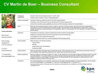 CV Martin de Boer – Business Consultant

                         Professional            Education: BSc Technische Bestuurskunde, TU Delft | VWO
                         qualifications:         Training: Inzicht in Invloed | Prince2 | Projectmatig werken

                         Results accomplished:   Demerger of Getronics Global Services BV from KPN Corporate Market
                                                 Introduction of the KPN Business Case tool (Workshop KPN Financial Academy 2012)
                                                 Improved the consultative sales capabilities and revenue of KPN Consulting, Business Unit Industrial Market

                         Skills:                 Martin has strong analytical skills and is able to create an overview of complex situations (with both technical and organizational
                                                 components), is quick to find bottlenecks and possible solutions, and works with involved stakeholders to implement the necessary
                                                 changes (technical and business processes) in the organisation. Martin is a sparring partner for CxO’s because of his ability to translate
                                                 technical issues.
Contact information:
                         Experience:             Projectlead for the demerger of Getronics Global Services BV from KPN Corporate Market
                                                 Designed and developed a KPN broad tool for Business Control and Business Case
Martin de Boer
                                                 Co-developed the Cloud Opportunity Assessment
Business Consultant
                                                 Designed the financial model for an outsourcing between KPN Consulting and NS

KPN Consulting           Sector expertise:       Martin focusses on the following industries:
Röntgenlaan 75                                   -   Telecom (KPN)
2719 DX Zoetermeer                               -   Rail (NS)
                                                 -   Energy (Smart Grids / Smart Meters)

P.O. Box 2                                       -   Construction (BAM)

2700 AA Zoetermeer       Specific projects:      KPN Corporate Market: Demerger Getronics Global Services BV | KPN Corporate Control: Controlcomments and Business Case tool |
                                                 KPN Consulting: Cloud Opportunity Assessment | NS: Outsourcing Technisch Project Leiding.

T +316 8320 9440         Relevant experience:    Martin has worked as a business consultant for 3 years. He was projectlead for the demerger of Getronics Global Services BV from KPN
Martin.deBoer2@KPN.com                           Corporate Market BV. This involved setting up a new SAP company code and alignment with the KPN finance shared service center.
                                                 Previous he worked as a bidmanager to for the Business Unit Industrial Market and was responsible for quality assurance on the
                                                 strategical business unit plans and account plans.

                         Publications            Het reisinformatieplatform van de toekomst. Onderzoek naar het ideale reisinformatieplatform vanuit de perspectieven van de reizigers,
                                                 de vervoersmaatschappijen, de marktpartijen en vanuit een investeringsperspectief. (12 augustus 2011)
                                                 Innovatie zoekt Consortium. Onderzoek naar de motivatoren en demotivatoren voor deelname in een Smart Energy consortium.
                                                 (23 augustus 2011)


                                                                                          Intern
 