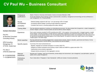 CV Paul Wu – Business Consultant

                         Professional         Master of Science in Business Administration, Erasmus University Rotterdam (1998)
                         qualifications:      He has also followed various trainings courses in personal skills, consultancy, management and technology and has certifications in
                                              Lean management, ITIL, Prince2 and BiSL.


                         Results              • Realized strategic programme with near 1 mio cost savings (=20% of budget)

                         accomplished         • Successfully realized strategic Consulting thought leadership programme
                                              • Consistent track record in consulting assignments (sales, delivery)
                         (examples)

                         Training Skills:     Paul has extensive experience in working in an international environment. His roles includes that of programme- / project management,
                                              process- designer, process- & financial auditor and service delivery solution designer.
Contact information:
                         Experience:          Paul is senior business consultant for KPN consulting since 2007. In this capacity, he has among which, managed programs, created
                                              service designs, improved processes, provided advice for organization integrations and performed several quality audits. Prior to his
Paul Wu                                       current position, he was Special Advisor to the Vice President and Associate Internal Auditor and Investigator at the International Fund
Sr Business Consultant                        for Agricultural Development (specialized agency of the United Nations). He started his career with Logica, where he has managed
                                              multiple project in the EMEA region.
Consulting Industry
                         Sector expertise:    Paul has performed his consulting engagements in several sectors (industry, telecom, education, government and finance). He has
                                              experience across sectors in service delivery, cloud solutions and service designs.
KPN Consulting
Röntgenlaan 75           Specific projects:   A summary of his recent achievements are:
                                              • Migrated, integrated and relocated workspace in 6 months (1000 FTE)
2719 DX Zoetermeer
                                              • Designed an end2end workspace service delivery model in EMEA and AMER for a global client (500+ FTE)
                                              • Implemented a service delivery organization
P.O. Box 2
                                              • Designed delivery processes for cloud aggregation services
2700 AA Zoetermeer
                         Relevant             Business and IT strategy, Total Cost of Ownership, process design and improvement, Lean management, cost optimization, audit and
                                              quality control, project management.
M +31(0)629525499        experience:
T +31(0)88-6610079                            Paul is Head editor of ‘Wegwijzer in Open Standaarden’ (2009) and reviewer of several publications.
                         Publications
                         (sources)




                                                                                      External
 