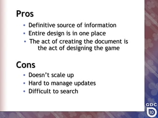 Pros
 •   Definitive source of information
 •   Entire design is in one place
 •   The act of creating the document is
        the act of designing the game

Cons
 •   Doesn’t scale up
 •   Hard to manage updates
 •   Difficult to search
 