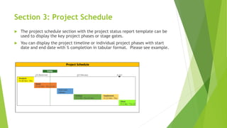 Section 3: Project Schedule
 The project schedule section with the project status report template can be
used to display the key project phases or stage gates.
 You can display the project timeline or individual project phases with start
date and end date with % completion in tabular format. Please see example.
 
