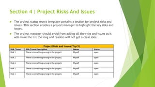Section 4 : Project Risks And Issues
 The project status report template contains a section for project risks and
issues. This section enables a project manager to highlight the key risks and
issues.
 The project manager should avoid from adding all the risks and issues as it
will make the list too long and readers will not get a clear idea.
 