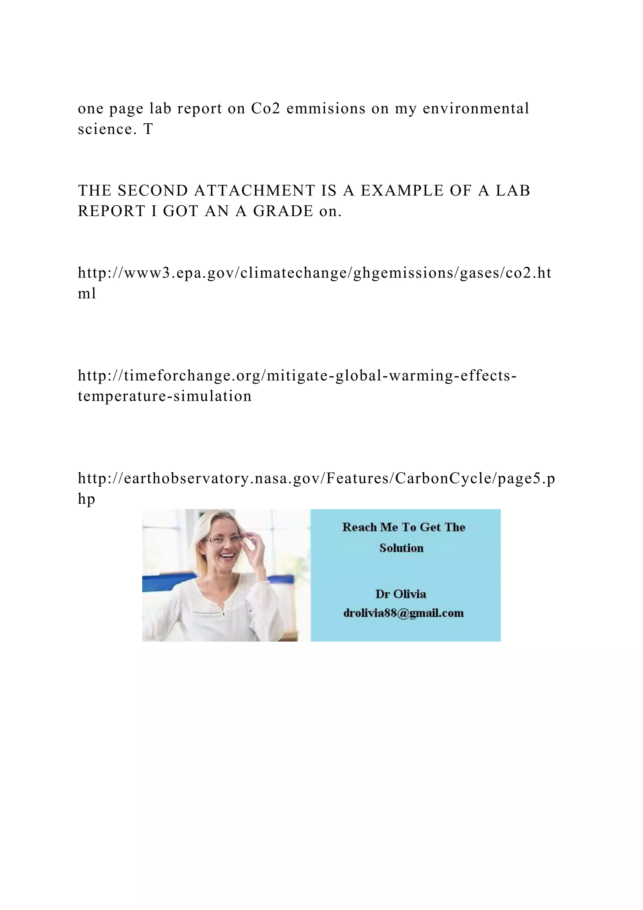 one page lab report on Co2 emmisions on my environmental
science. T
THE SECOND ATTACHMENT IS A EXAMPLE OF A LAB
REPORT I GOT AN A GRADE on.
http://www3.epa.gov/climatechange/ghgemissions/gases/co2.ht
ml
http://timeforchange.org/mitigate-global-warming-effects-
temperature-simulation
http://earthobservatory.nasa.gov/Features/CarbonCycle/page5.p
hp