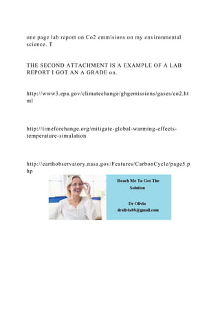 one page lab report on Co2 emmisions on my environmental
science. T
THE SECOND ATTACHMENT IS A EXAMPLE OF A LAB
REPORT I GOT AN A GRADE on.
http://www3.epa.gov/climatechange/ghgemissions/gases/co2.ht
ml
http://timeforchange.org/mitigate-global-warming-effects-
temperature-simulation
http://earthobservatory.nasa.gov/Features/CarbonCycle/page5.p
hp
 
