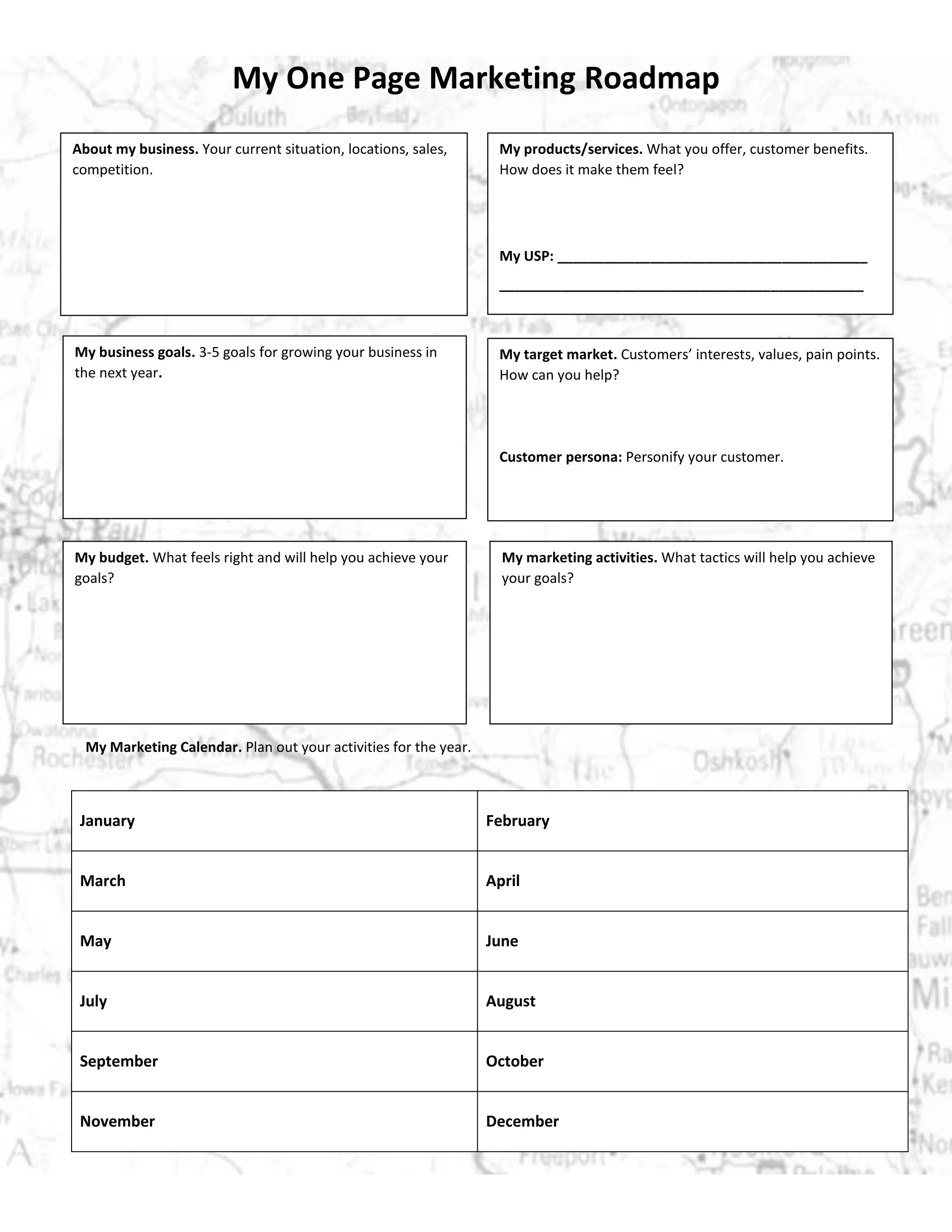 My One Page Marketing Roadmap
About my business. Your current situation, locations, sales,
competition.
My products/services. What you offer, customer benefits.
How does it make them feel?
My USP: ________________________________________
_______________________________________________
My business goals. 3-5 goals for growing your business in
the next year.
My target market. Customers’ interests, values, pain points.
How can you help?
Customer persona: Personify your customer.
My budget. What feels right and will help you achieve your
goals?
My marketing activities. What tactics will help you achieve
your goals?
My Marketing Calendar. Plan out your activities for the year.
January February
March April
May June
July August
September October
November December