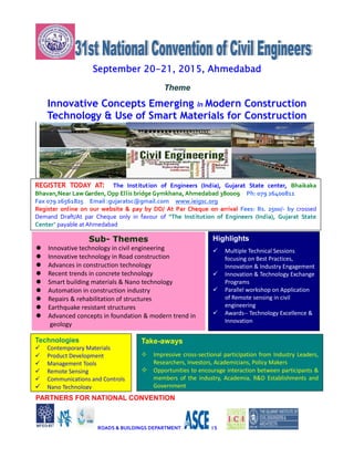 September 20-21, 2015, Ahmedabad
Theme
Innovative Concepts Emerging In Modern Construction
Technology & Use of Smart Materials for Construction
PARTNERS FOR NATIONAL CONVENTION
ROADS & BUILDINGS DEPARTMENT I S
Sub- Themes
 Innovative technology in civil engineering
 Innovative technology in Road construction
 Advances in construction technology
 Recent trends in concrete technology
 Smart building materials & Nano technology
 Automation in construction industry
 Repairs & rehabilitation of structures
 Earthquake resistant structures
 Advanced concepts in foundation & modern trend in
geology
Highlights
 Multiple Technical Sessions
focusing on Best Practices,
Innovation & Industry Engagement
 Innovation & Technology Exchange
Programs
 Parallel workshop on Application
of Remote sensing in civil
engineering
 Awards-- Technology Excellence &
Innovation
Take-aways
 Impressive cross-sectional participation from Industry Leaders,
Researchers, Investors, Academicians, Policy Makers
 Opportunities to encourage interaction between participants &
members of the industry, Academia, R&D Establishments and
Government
Technologies
 Contemporary Materials
 Product Development
 Management Tools
 Remote Sensing
 Communications and Controls
 Nano Technology
REGISTER TODAY AT: The Institution of Engineers (India), Gujarat State center, Bhaikaka
Bhavan,Near Law Garden, Opp Ellis bridge Gymkhana, Ahmedabad 380009 Ph: 079 26400811
Fax 079 26561825 Email :gujaratsc@gmail.com www.ieigsc.org
Register online on our website & pay by DD/ At Par Cheque on arrival Fees: Rs. 2500/- by crossed
Demand Draft/At par Cheque only in favour of "The Institution of Engineers (India), Gujarat State
Center" payable at Ahmedabad
 