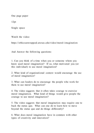 One page paper
12pt
Single space
Watch the video:
https://ethicsunwrapped.utexas.edu/video/moral-imagination
And Answer the following questions:
1. Can you think of a time when you or someone whom you
know used moral imagination? If so, what motivated you (or
this individual) to use moral imagination?
2. What kind of organizational context would encourage the use
of moral imagination?
3. What can leaders do to encourage the people who work for
them to use moral imagination?
4. The video suggests that it often takes courage to exercise
moral imagination. What kind of things would give people the
courage to use moral imagination?
5. The video suggests that moral imagination may require one to
buck the status quo. What can one do to learn how to move
beyond the status quo and do things differently?
6. What does moral imagination have in common with other
types of creativity and innovation?
 