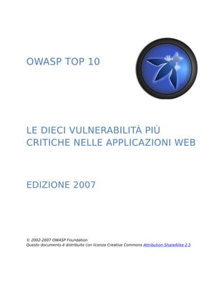OWASP TOP 10 
LE DIECI VULNERABILITÀ PIÙ 
CRITICHE NELLE APPLICAZIONI WEB 
EDIZIONE 2007 
© 2002-2007 OWASP Foundation 
Questo documento è distribuito con licenza Creative Commons Attribution-ShareAlike 2.5 
 