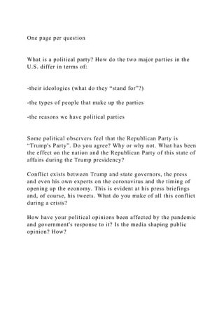One page per question
What is a political party? How do the two major parties in the
U.S. differ in terms of:
-their ideologies (what do they “stand for”?)
-the types of people that make up the parties
-the reasons we have political parties
Some political observers feel that the Republican Party is
“Trump's Party”. Do you agree? Why or why not. What has been
the effect on the nation and the Republican Party of this state of
affairs during the Trump presidency?
Conflict exists between Trump and state governors, the press
and even his own experts on the coronavirus and the timing of
opening up the economy. This is evident at his press briefings
and, of course, his tweets. What do you make of all this conflict
during a crisis?
How have your political opinions been affected by the pandemic
and government's response to it? Is the media shaping public
opinion? How?
 
