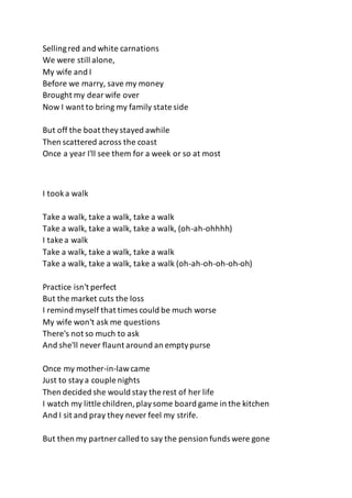 Sellingred and white carnations
We were still alone,
My wife and I
Before we marry, save my money
Brought my dearwife over
Now I want to bring my family state side
But off the boat theystayed awhile
Then scattered across the coast
Once a year I'll see them for a week or so at most
I tooka walk
Take a walk, take a walk, take a walk
Take a walk, take a walk, take a walk, (oh-ah-ohhhh)
I take a walk
Take a walk, take a walk, take a walk
Take a walk, take a walk, take a walk (oh-ah-oh-oh-oh-oh)
Practice isn't perfect
But the market cuts the loss
I remind myself that times could be much worse
My wife won't ask me questions
There's not so much to ask
And she'll never flaunt around an emptypurse
Once my mother-in-lawcame
Just to staya couple nights
Then decided she would stay the rest of her life
I watch my little children,playsome board game in the kitchen
And I sit and pray they never feel my strife.
But then my partner called to say the pension funds were gone
 