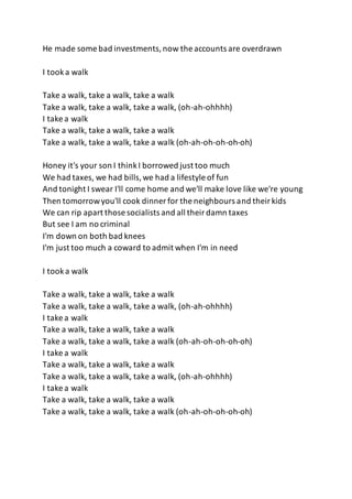 He made some bad investments,now the accounts are overdrawn
I tooka walk
Take a walk, take a walk, take a walk
Take a walk, take a walk, take a walk, (oh-ah-ohhhh)
I take a walk
Take a walk, take a walk, take a walk
Take a walk, take a walk, take a walk (oh-ah-oh-oh-oh-oh)
Honey it's your son I thinkI borrowed just too much
We had taxes, we had bills,we had a lifestyle of fun
And tonight I swear I'll come home and we'll make love like we're young
Then tomorrowyou'll cook dinner for the neighbours and theirkids
We can rip apart those socialists and all theirdamn taxes
But see I am no criminal
I'm down on both bad knees
I'm just too much a coward to admit when I'm in need
I tooka walk
Take a walk, take a walk, take a walk
Take a walk, take a walk, take a walk, (oh-ah-ohhhh)
I take a walk
Take a walk, take a walk, take a walk
Take a walk, take a walk, take a walk (oh-ah-oh-oh-oh-oh)
I take a walk
Take a walk, take a walk, take a walk
Take a walk, take a walk, take a walk, (oh-ah-ohhhh)
I take a walk
Take a walk, take a walk, take a walk
Take a walk, take a walk, take a walk (oh-ah-oh-oh-oh-oh)
 