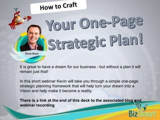 It is great to have a dream for our business - but without a plan it will
remain just that!
In this short webinar Kevin will take you through a simple one-page
strategic planning framework that will help turn your dream into a
Vision and help make it become a reality.
There is a link at the end of this deck to the associated blog and
webinar recording
 