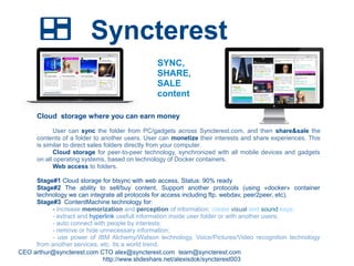 Syncterest
CEO arthur@syncterest.com CTO alex@syncterest.com team@syncterest.com
http://www.slideshare.net/alexisdok/syncterest003
SYNC,
SHARE,
SALE
content
Cloud storage where you can earn money
User can sync the folder from PC/gadgets across Syncterest.com, and then share&sale the
contents of a folder to another users. User can monetize their interests and share experiences. This
is similar to direct sales folders directly from your computer.
Cloud storage for peer-to-peer technology, synchronized with all mobile devices and gadgets
on all operating systems, based on technology of Docker containers.
Web access to folders.
Stage#1 Cloud storage for btsync with web access. Status: 90% ready
Stage#2 The ability to sell/buy content. Support another protocols (using «docker» container
technology we can integrate all protocols for access including ftp, webdav, peer2peer, etc).
Stage#3 ContentMachine technology for:
- increase memorization and perception of information; create visual and sound keys;
- extract and hyperlink usefull information inside user folder or with another users;
- auto connect with people by interests;
- remove or hide unnecessary information;
- use power of IBM Alchemy/Watson technology, Voice/Pictures/Video recognition technology
from another services, etc. Its a world trend.
 