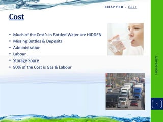 CHAPTER - Cost


Cost

•   Much of the Cost’s in Bottled Water are HIDDEN
•   Missing Bottles & Deposits
•   Administration
•   Labour




                                                                      1-800-543-4272
•   Storage Space
•   90% of the Cost is Gas & Labour




                                                                        1
 