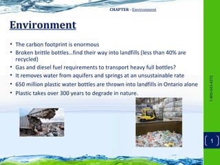 CHAPTER - Environment



Environment
• The carbon footprint is enormous
• Broken brittle bottles…find their way into landfills (less than 40% are
  recycled)
• Gas and diesel fuel requirements to transport heavy full bottles?
• It removes water from aquifers and springs at an unsustainable rate




                                                                                 1-800-543-4272
• 650 million plastic water bottles are thrown into landfills in Ontario alone
• Plastic takes over 300 years to degrade in nature.




                                                                                     1
 
