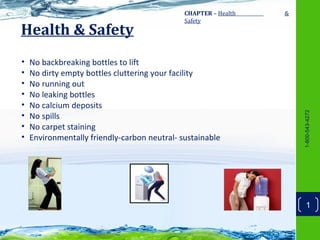 CHAPTER – Health   &
                                              Safety
Health & Safety
•   No backbreaking bottles to lift
•   No dirty empty bottles cluttering your facility
•   No running out
•   No leaking bottles
•   No calcium deposits




                                                                     1-800-543-4272
•   No spills
•   No carpet staining
•   Environmentally friendly-carbon neutral- sustainable




                                                                         1
 